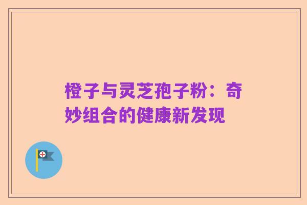 橙子与灵芝孢子粉:奇妙组合的健康新发现