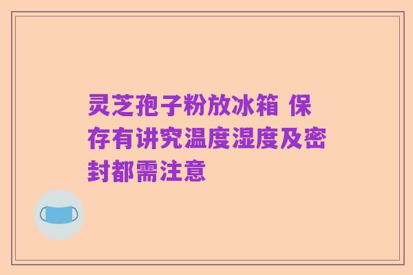 灵芝孢子粉放冰箱 保存有讲究温度湿度及密封都需注意