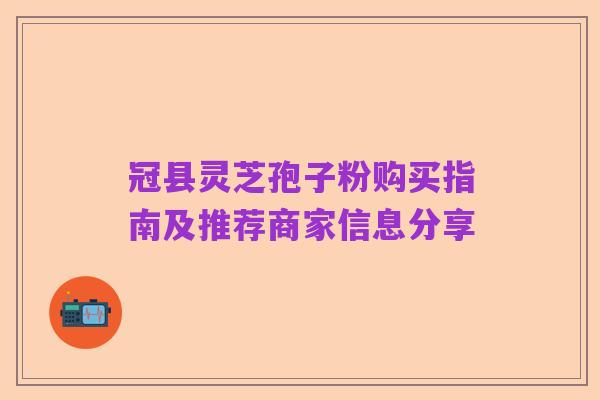 冠县灵芝孢子粉购买指南及推荐商家信息分享