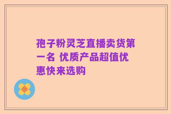 孢子粉灵芝直播卖货第一名 优质产品超值优惠快来选购