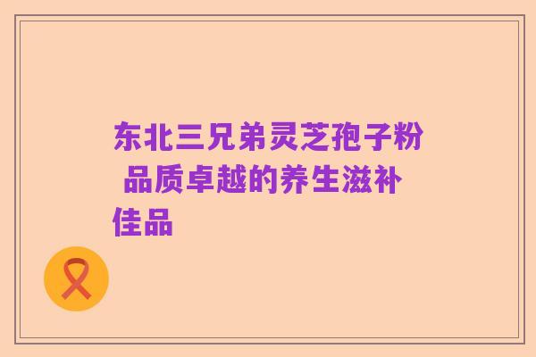 东北三兄弟灵芝孢子粉 品质卓越的养生滋补佳品