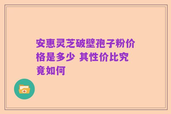 安惠灵芝破壁孢子粉价格是多少 其性价比究竟如何