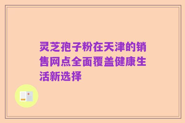 灵芝孢子粉在天津的销售网点全面覆盖健康生活新选择