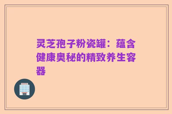 灵芝孢子粉瓷罐：蕴含健康奥秘的精致养生容器