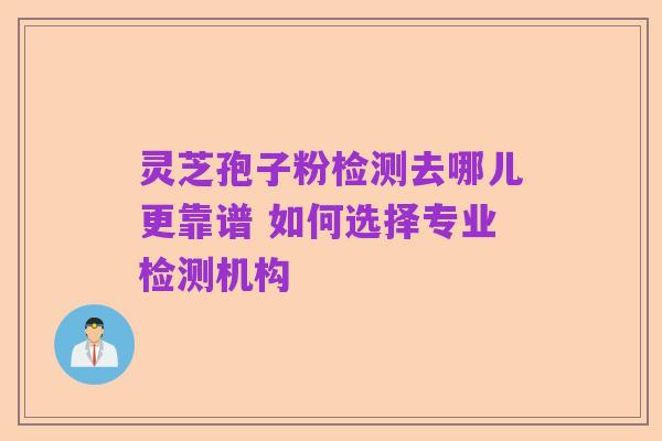 灵芝孢子粉检测去哪儿更靠谱 如何选择专业检测机构