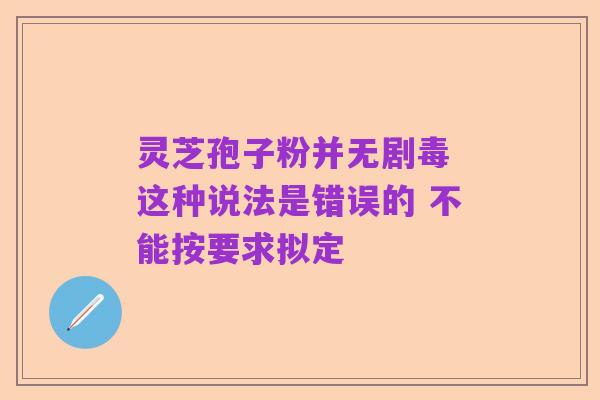 灵芝孢子粉并无剧毒 这种说法是错误的 不能按要求拟定