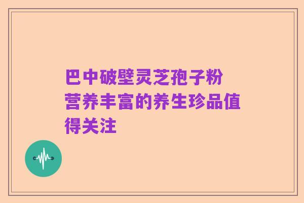 巴中破壁灵芝孢子粉 营养丰富的养生珍品值得关注