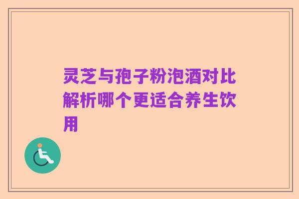 灵芝与孢子粉泡酒对比解析哪个更适合养生饮用