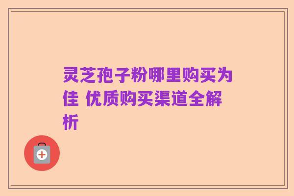 灵芝孢子粉哪里购买为佳 优质购买渠道全解析