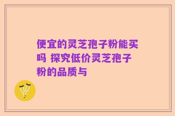 便宜的灵芝孢子粉能买吗 探究低价灵芝孢子粉的品质与