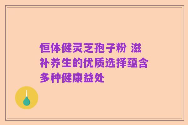 恒体健灵芝孢子粉 滋补养生的优质选择蕴含多种健康益处