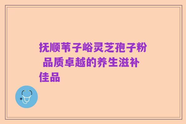 抚顺苇子峪灵芝孢子粉 品质卓越的养生滋补佳品