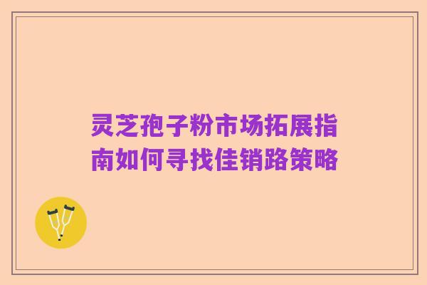 灵芝孢子粉市场拓展指南如何寻找佳销路策略