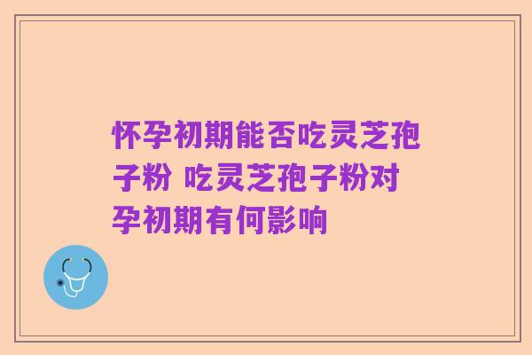 怀孕初期能否吃灵芝孢子粉 吃灵芝孢子粉对孕初期有何影响
