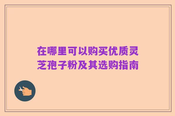在哪里可以购买优质灵芝孢子粉及其选购指南