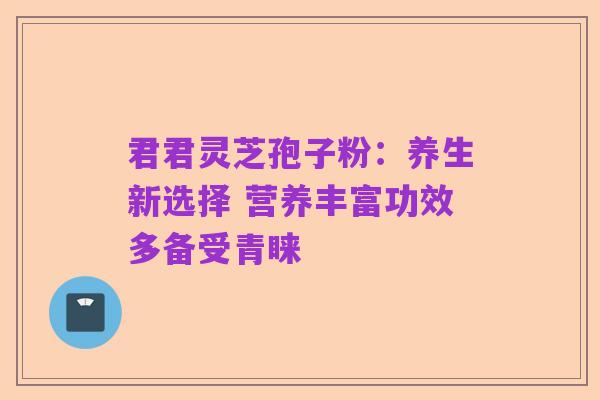 君君灵芝孢子粉:养生新选择 营养丰富功效多备受青睐