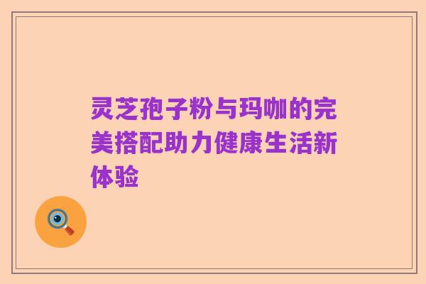 灵芝孢子粉与玛咖的完美搭配助力健康生活新体验