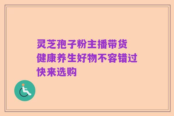 灵芝孢子粉主播带货 健康养生好物不容错过快来选购