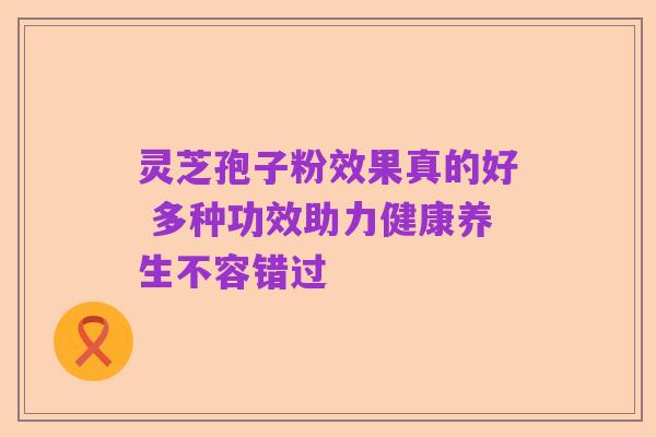灵芝孢子粉效果真的好 多种功效助力健康养生不容错过