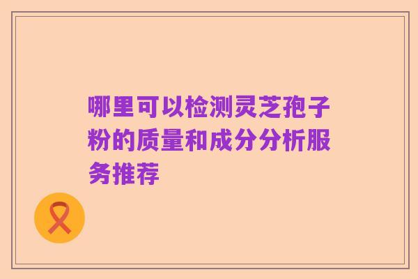 哪里可以检测灵芝孢子粉的质量和成分分析服务推荐