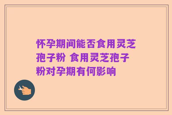 怀孕期间能否食用灵芝孢子粉 食用灵芝孢子粉对孕期有何影响