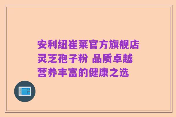 安利纽崔莱官方旗舰店灵芝孢子粉 品质卓越营养丰富的健康之选