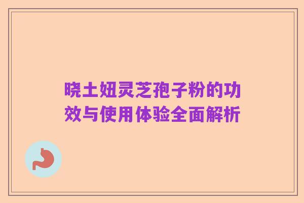 晓土妞灵芝孢子粉的功效与使用体验全面解析