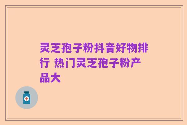 灵芝孢子粉抖音好物排行 热门灵芝孢子粉产品大