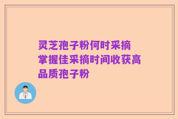 灵芝孢子粉何时采摘 掌握佳采摘时间收获高品质孢子粉