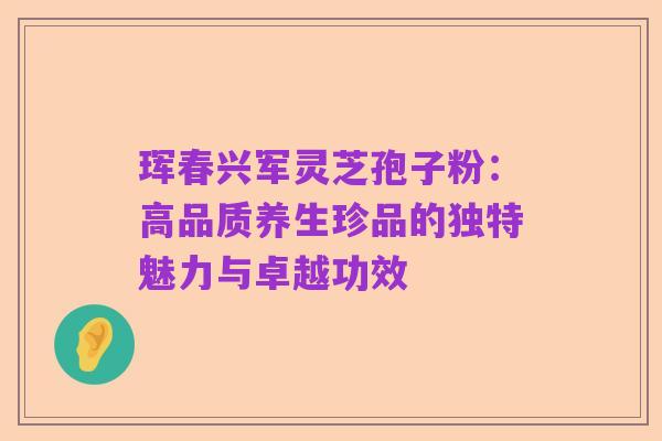 珲春兴军灵芝孢子粉:高品质养生珍品的独特魅力与卓越功效