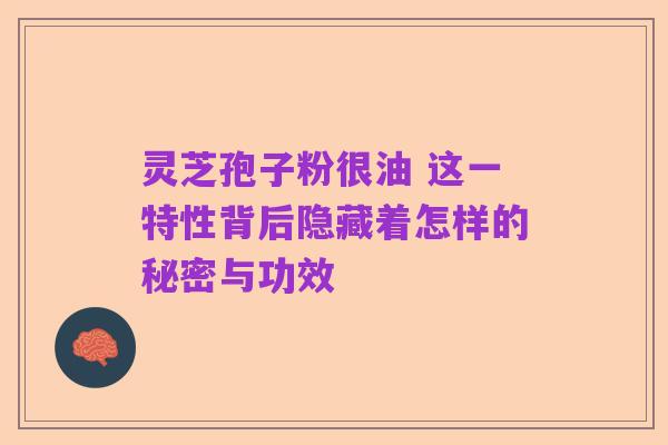 灵芝孢子粉很油 这一特性背后隐藏着怎样的秘密与功效