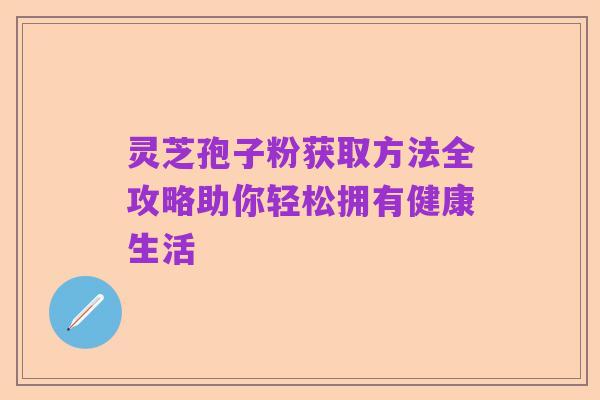 灵芝孢子粉获取方法全攻略助你轻松拥有健康生活