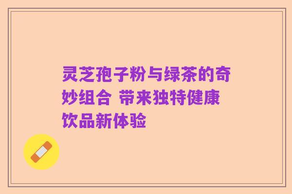 灵芝孢子粉与绿茶的奇妙组合 带来独特健康饮品新体验