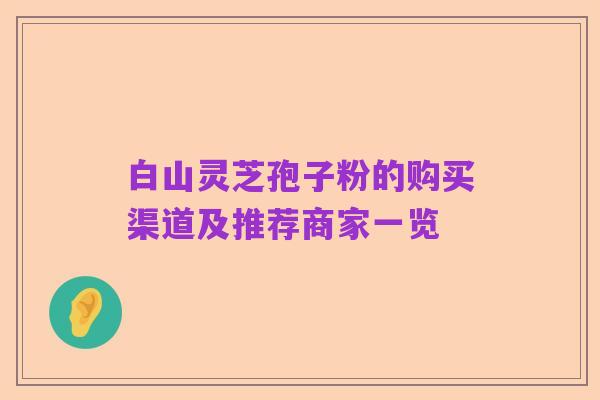 白山灵芝孢子粉的购买渠道及推荐商家一览