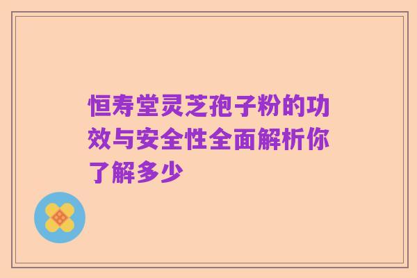 恒寿堂灵芝孢子粉的功效与安全性全面解析你了解多少