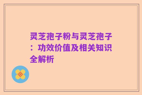 灵芝孢子粉与灵芝孢子：功效价值及相关知识全解析