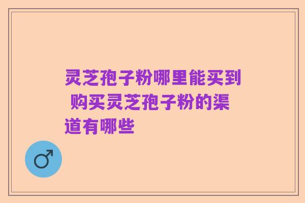 灵芝孢子粉哪里能买到 购买灵芝孢子粉的渠道有哪些