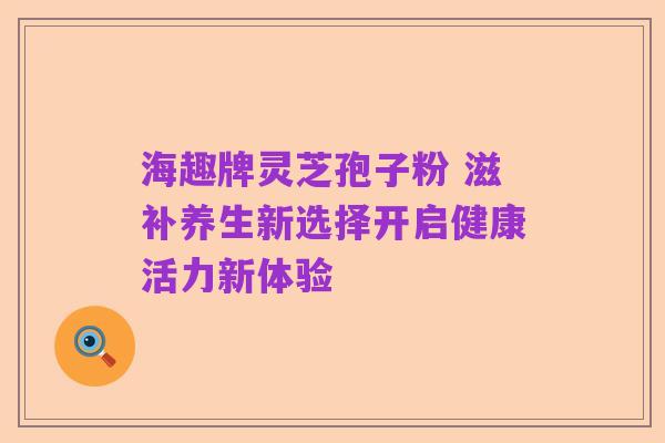 海趣牌灵芝孢子粉 滋补养生新选择开启健康活力新体验