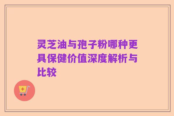 灵芝油与孢子粉哪种更具保健价值深度解析与比较