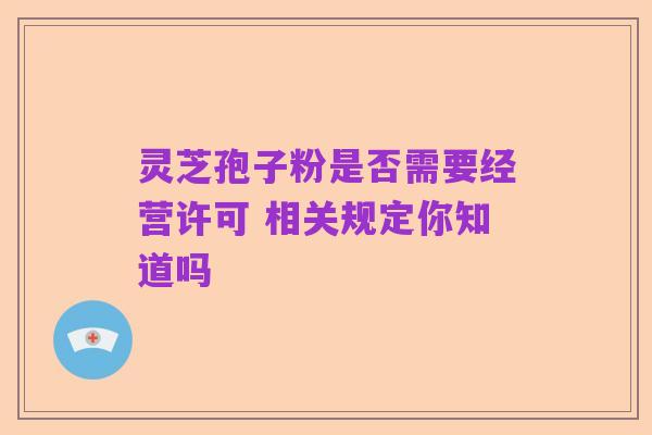 灵芝孢子粉是否需要经营许可 相关规定你知道吗
