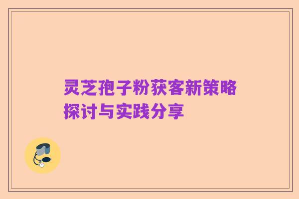 灵芝孢子粉获客新策略探讨与实践分享