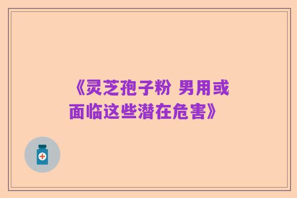《灵芝孢子粉 男用或面临这些潜在危害》