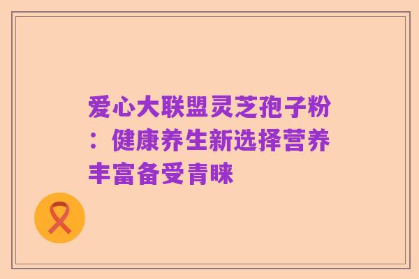 爱心大联盟灵芝孢子粉：健康养生新选择营养丰富备受青睐