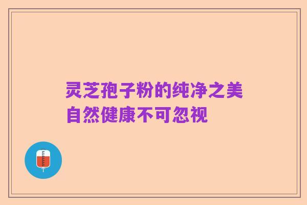 灵芝孢子粉的纯净之美自然健康不可忽视
