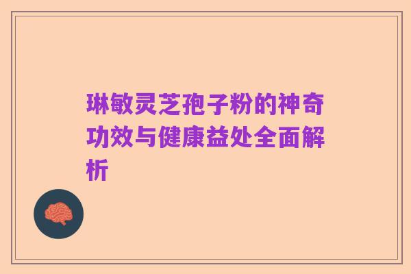琳敏灵芝孢子粉的神奇功效与健康益处全面解析