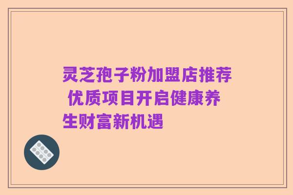 灵芝孢子粉加盟店推荐 优质项目开启健康养生财富新机遇