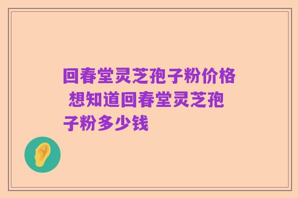 回春堂灵芝孢子粉价格 想知道回春堂灵芝孢子粉多少钱