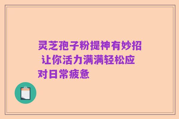 灵芝孢子粉提神有妙招 让你活力满满轻松应对日常疲惫