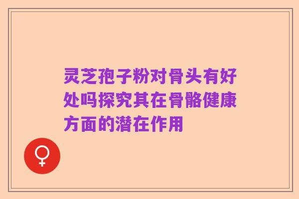 灵芝孢子粉对骨头有好处吗探究其在骨骼健康方面的潜在作用