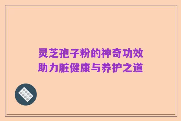 灵芝孢子粉的神奇功效助力脏健康与养护之道